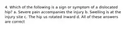 4. Which of the following is a sign or symptom of a dislocated hip? a. Severe pain accompanies the injury b. Swelling is at the injury site c. The hip us rotated inward d. All of these answers are correct