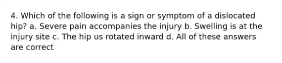 4. Which of the following is a sign or symptom of a dislocated hip? a. Severe pain accompanies the injury b. Swelling is at the injury site c. The hip us rotated inward d. All of these answers are correct