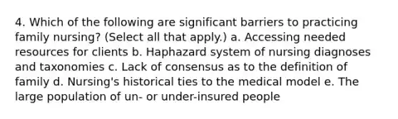 4. Which of the following are significant barriers to practicing family nursing? (Select all that apply.) a. Accessing needed resources for clients b. Haphazard system of nursing diagnoses and taxonomies c. Lack of consensus as to the definition of family d. Nursing's historical ties to the medical model e. The large population of un- or under-insured people