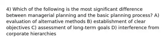 4) Which of the following is the most significant difference between managerial planning and the basic planning process? A) evaluation of alternative methods B) establishment of clear objectives C) assessment of long-term goals D) interference from corporate hierarchies