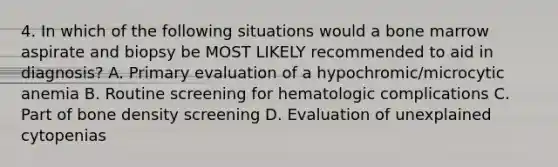 4. In which of the following situations would a bone marrow aspirate and biopsy be MOST LIKELY recommended to aid in diagnosis? A. Primary evaluation of a hypochromic/microcytic anemia B. Routine screening for hematologic complications C. Part of bone density screening D. Evaluation of unexplained cytopenias