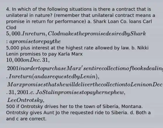 4. In which of the following situations is there a contract that is unilateral in nature? (remember that unilateral contract means a promise in return for performance) a. Shark Loan Co. loans Carl Clod 5,000. In return, Clod makes the promise desired by Shark: a promise to repay the5,000 plus interest at the highest rate allowed by law. b. Nikki Lenin promises to pay Karla Marx 10,000 on Dec. 31, 2001 in order to purchase Marx's entire collection of books dealing with the virtues of capitalism. In return (and as requested by Lenin), Marx promises that she will deliver the collection to Lenin on Dec. 31, 2001. c. Jo Stalin promises to pay her nephew, Lee Ontrotsky,500 if Ontrotsky drives her to the town of Siberia, Montana. Ontrotsky gives Aunt Jo the requested ride to Siberia. d. Both a and c are correct.