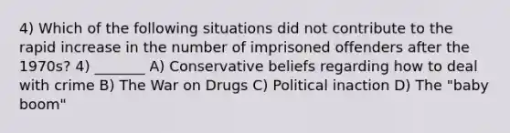 4) Which of the following situations did not contribute to the rapid increase in the number of imprisoned offenders after the 1970s? 4) _______ A) Conservative beliefs regarding how to deal with crime B) The War on Drugs C) Political inaction D) The "baby boom"