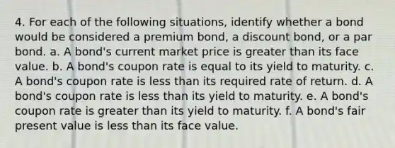 4. For each of the following situations, identify whether a bond would be considered a premium bond, a discount bond, or a par bond. a. A bond's current market price is greater than its face value. b. A bond's coupon rate is equal to its yield to maturity. c. A bond's coupon rate is less than its required rate of return. d. A bond's coupon rate is less than its yield to maturity. e. A bond's coupon rate is greater than its yield to maturity. f. A bond's fair present value is less than its face value.