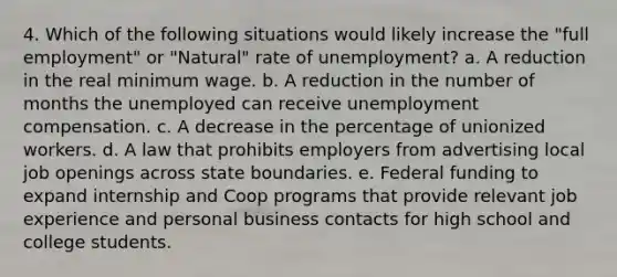 4. Which of the following situations would likely increase the "full employment" or "Natural" rate of unemployment? a. A reduction in the real minimum wage. b. A reduction in the number of months the unemployed can receive unemployment compensation. c. A decrease in the percentage of unionized workers. d. A law that prohibits employers from advertising local job openings across state boundaries. e. Federal funding to expand internship and Coop programs that provide relevant job experience and personal business contacts for high school and college students.