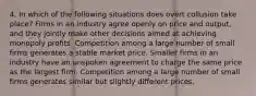 4. In which of the following situations does overt collusion take place? Firms in an industry agree openly on price and output, and they jointly make other decisions aimed at achieving monopoly profits. Competition among a large number of small firms generates a stable market price. Smaller firms in an industry have an unspoken agreement to charge the same price as the largest firm. Competition among a large number of small firms generates similar but slightly different prices.