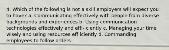 4. Which of the following is not a skill employers will expect you to have? a. Communicating effectively with people from diverse backgrounds and experiences b. Using communication technologies effectively and effi- ciently c. Managing your time wisely and using resources eff iciently d. Commanding employees to follow orders