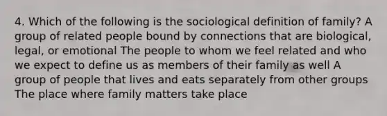 4. Which of the following is the sociological definition of family? A group of related people bound by connections that are biological, legal, or emotional The people to whom we feel related and who we expect to define us as members of their family as well A group of people that lives and eats separately from other groups The place where family matters take place