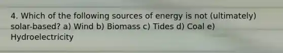 4. Which of the following sources of energy is not (ultimately) solar-based? a) Wind b) Biomass c) Tides d) Coal e) Hydroelectricity