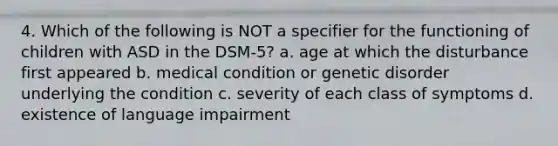 4. Which of the following is NOT a specifier for the functioning of children with ASD in the DSM-5? a. age at which the disturbance first appeared b. medical condition or genetic disorder underlying the condition c. severity of each class of symptoms d. existence of language impairment