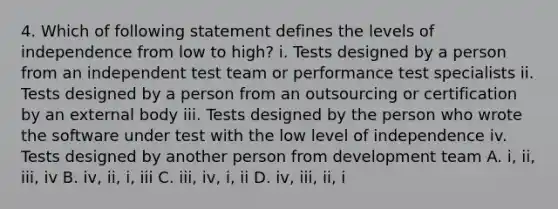 4. Which of following statement defines the levels of independence from low to high? i. Tests designed by a person from an independent test team or performance test specialists ii. Tests designed by a person from an outsourcing or certification by an external body iii. Tests designed by the person who wrote the software under test with the low level of independence iv. Tests designed by another person from development team A. i, ii, iii, iv B. iv, ii, i, iii C. iii, iv, i, ii D. iv, iii, ii, i