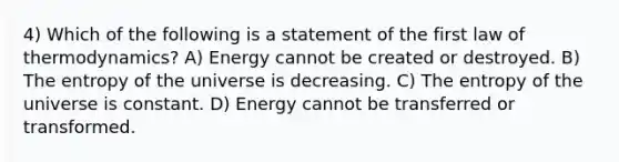 4) Which of the following is a statement of the first law of thermodynamics? A) Energy cannot be created or destroyed. B) The entropy of the universe is decreasing. C) The entropy of the universe is constant. D) Energy cannot be transferred or transformed.