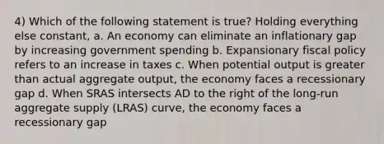 4) Which of the following statement is true? Holding everything else constant, a. An economy can eliminate an inflationary gap by increasing government spending b. Expansionary fiscal policy refers to an increase in taxes c. When potential output is greater than actual aggregate output, the economy faces a recessionary gap d. When SRAS intersects AD to the right of the long-run aggregate supply (LRAS) curve, the economy faces a recessionary gap