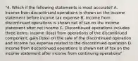 "4. Which if the following statements is most accurate? A. Income from discontinued operations is shown on the income statement before income tax expense B. Income from discontinued operations is shown net of tax on the income statement after net income C. Discontinued operations includes three items: income (loss) from operations of the discontinued component, gain (loss) on the sale of the discontinued operation and income tax expense related to the discontinued operation D. Income from discontinued operations is shown net of tax on the income statement after income from continuing operations"