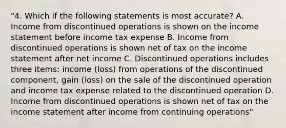 "4. Which if the following statements is most accurate? A. Income from discontinued operations is shown on the income statement before income tax expense B. Income from discontinued operations is shown net of tax on the income statement after net income C. Discontinued operations includes three items: income (loss) from operations of the discontinued component, gain (loss) on the sale of the discontinued operation and income tax expense related to the discontinued operation D. Income from discontinued operations is shown net of tax on the income statement after income from continuing operations"