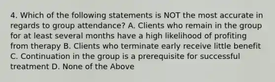 4. Which of the following statements is NOT the most accurate in regards to group attendance? A. Clients who remain in the group for at least several months have a high likelihood of profiting from therapy B. Clients who terminate early receive little benefit C. Continuation in the group is a prerequisite for successful treatment D. None of the Above