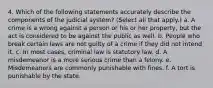 4. Which of the following statements accurately describe the components of the judicial system? (Select all that apply.) a. A crime is a wrong against a person or his or her property, but the act is considered to be against the public as well. b. People who break certain laws are not guilty of a crime if they did not intend it. c. In most cases, criminal law is statutory law. d. A misdemeanor is a more serious crime than a felony. e. Misdemeanors are commonly punishable with fines. f. A tort is punishable by the state.