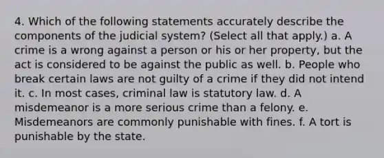 4. Which of the following statements accurately describe the components of the judicial system? (Select all that apply.) a. A crime is a wrong against a person or his or her property, but the act is considered to be against the public as well. b. People who break certain laws are not guilty of a crime if they did not intend it. c. In most cases, criminal law is statutory law. d. A misdemeanor is a more serious crime than a felony. e. Misdemeanors are commonly punishable with fines. f. A tort is punishable by the state.