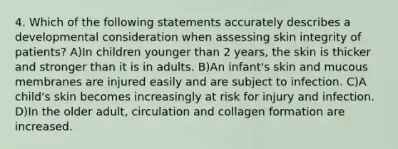 4. Which of the following statements accurately describes a developmental consideration when assessing skin integrity of patients? A)In children younger than 2 years, the skin is thicker and stronger than it is in adults. B)An infant's skin and mucous membranes are injured easily and are subject to infection. C)A child's skin becomes increasingly at risk for injury and infection. D)In the older adult, circulation and collagen formation are increased.