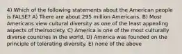 4) Which of the following statements about the American people is FALSE? A) There are about 295 million Americans. B) Most Americans view cultural diversity as one of the least appealing aspects of theirsociety. C) America is one of the most culturally diverse countries in the world. D) America was founded on the principle of tolerating diversity. E) none of the above