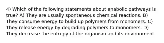 4) Which of the following statements about anabolic pathways is true? A) They are usually spontaneous chemical reactions. B) They consume energy to build up polymers from monomers. C) They release energy by degrading polymers to monomers. D) They decrease the entropy of the organism and its environment.