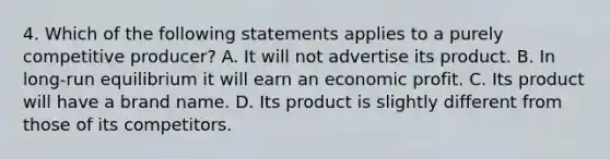 4. Which of the following statements applies to a purely competitive producer? A. It will not advertise its product. B. In long-run equilibrium it will earn an economic profit. C. Its product will have a brand name. D. Its product is slightly different from those of its competitors.