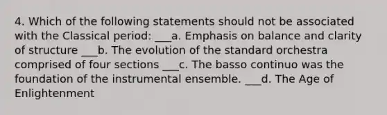 4. Which of the following statements should not be associated with the Classical period: ___a. Emphasis on balance and clarity of structure ___b. The evolution of the standard orchestra comprised of four sections ___c. The basso continuo was the foundation of the instrumental ensemble. ___d. The Age of Enlightenment