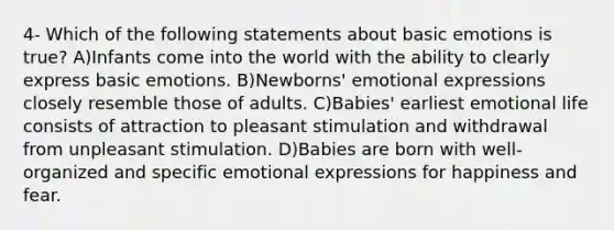 4- Which of the following statements about basic emotions is true? A)​Infants come into the world with the ability to clearly express basic emotions. B)​Newborns' emotional expressions closely resemble those of adults. C)​Babies' earliest emotional life consists of attraction to pleasant stimulation and withdrawal from unpleasant stimulation. D)​Babies are born with well-organized and specific emotional expressions for happiness and fear.