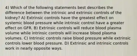 4) Which of the following statements best describes the difference between the intrinsic and extrinsic controls of the kidney? A) Extrinsic controls have the greatest effect on systemic blood pressure while intrinsic control have a greater effect on GFR. B) Extrinsic controls will reduce blood plasma volume while intrinsic controls will increase blood plasma volumes. C) Intrinsic controls raise blood pressure while extrinsic controls lower blood pressure. D) Extrinsic and intrinsic controls work in nearly opposite ways.