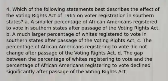 4. Which of the following statements best describes the effect of the Voting Rights Act of 1965 on voter registration in southern states? a. A smaller percentage of African Americans registered to vote in southern states after passage of the Voting Rights Act. b. A much larger percentage of whites registered to vote in southern states after passage of the Voting Rights Act. c. The percentage of African Americans registering to vote did not change after passage of the Voting Rights Act. d. The gap between the percentage of whites registering to vote and the percentage of African Americans registering to vote declined significantly after passage of the Voting Rights Act.