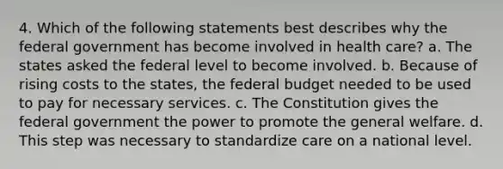 4. Which of the following statements best describes why the federal government has become involved in health care? a. The states asked the federal level to become involved. b. Because of rising costs to the states, the federal budget needed to be used to pay for necessary services. c. The Constitution gives the federal government the power to promote the general welfare. d. This step was necessary to standardize care on a national level.