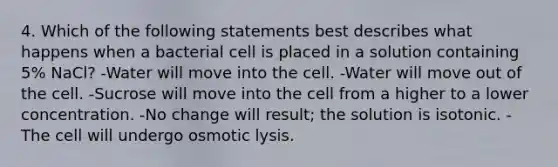 4. Which of the following statements best describes what happens when a bacterial cell is placed in a solution containing 5% NaCl? -Water will move into the cell. -Water will move out of the cell. -Sucrose will move into the cell from a higher to a lower concentration. -No change will result; the solution is isotonic. -The cell will undergo osmotic lysis.