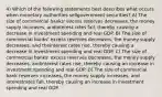 4) Which of the following statements best describes what occurs when monetary authorities sellgovernment securities? A) The size of commercial banks' excess reserves decreases, the money supply increases, andinterest rates fall, thereby causing a decrease in investment spending and real GDP. B) The size of commercial banks' excess reserves decreases, the money supply decreases, and theinterest rates rise, thereby causing a decrease in investment spending and real GDP. C) The size of commercial banks' excess reserves decreases, the money supply decreases, andinterest rates rise, thereby causing an increase in investment spending and real GDP. D) The size of commercial bank reserves increases, the money supply increases, and interestrates fall, thereby causing an increase in investment spending and real GDP.