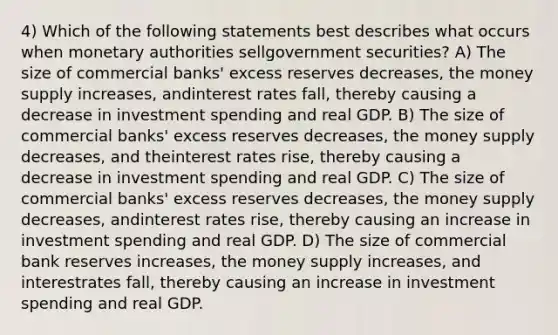 4) Which of the following statements best describes what occurs when monetary authorities sellgovernment securities? A) The size of commercial banks' excess reserves decreases, the money supply increases, andinterest rates fall, thereby causing a decrease in investment spending and real GDP. B) The size of commercial banks' excess reserves decreases, the money supply decreases, and theinterest rates rise, thereby causing a decrease in investment spending and real GDP. C) The size of commercial banks' excess reserves decreases, the money supply decreases, andinterest rates rise, thereby causing an increase in investment spending and real GDP. D) The size of commercial bank reserves increases, the money supply increases, and interestrates fall, thereby causing an increase in investment spending and real GDP.