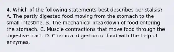 4. Which of the following statements best describes peristalsis? A. The partly digested food moving from the stomach to the small intestine. B. The mechanical breakdown of food entering the stomach. C. Muscle contractions that move food through the digestive tract. D. Chemical digestion of food with the help of enzymes.