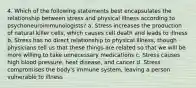 4. Which of the following statements best encapsulates the relationship between stress and physical illness according to psychoneuroimmunologists? a. Stress increases the production of natural killer cells, which causes cell death and leads to illness b. Stress has no direct relationship to physical illness, though physicians tell us that these things are related so that we will be more willing to take unnecessary medications c. Stress causes high blood pressure, heat disease, and cancer d. Stress compromises the body's immune system, leaving a person vulnerable to illness