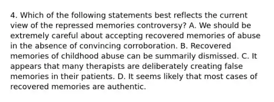 4. Which of the following statements best reflects the current view of the repressed memories controversy? A. We should be extremely careful about accepting recovered memories of abuse in the absence of convincing corroboration. B. Recovered memories of childhood abuse can be summarily dismissed. C. It appears that many therapists are deliberately creating false memories in their patients. D. It seems likely that most cases of recovered memories are authentic.