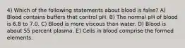 4) Which of the following statements about blood is false? A) Blood contains buffers that control pH. B) The normal pH of blood is 6.8 to 7.0. C) Blood is more viscous than water. D) Blood is about 55 percent plasma. E) Cells in blood comprise the formed elements.