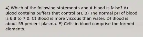 4) Which of the following statements about blood is false? A) Blood contains buffers that control pH. B) The normal pH of blood is 6.8 to 7.0. C) Blood is more viscous than water. D) Blood is about 55 percent plasma. E) Cells in blood comprise the formed elements.