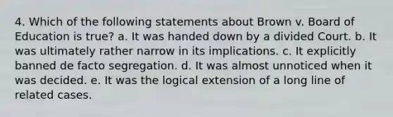 4. Which of the following statements about Brown v. Board of Education is true? a. It was handed down by a divided Court. b. It was ultimately rather narrow in its implications. c. It explicitly banned de facto segregation. d. It was almost unnoticed when it was decided. e. It was the logical extension of a long line of related cases.