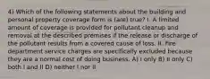 4) Which of the following statements about the building and personal property coverage form is (are) true? I. A limited amount of coverage is provided for pollutant cleanup and removal at the described premises if the release or discharge of the pollutant results from a covered cause of loss. II. Fire department service charges are specifically excluded because they are a normal cost of doing business. A) I only B) II only C) both I and II D) neither I nor II