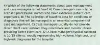 4) Which of the following statements about case management and case managers is not true? A) Case managers can only be licensed professional nurses who have extensive patient care experience. B) The collection of baseline data for conditions or diagnoses that will be managed is an essential component of case management. C) Case managers usually do not provide direct client care; instead, they coordinate and monitor others providing direct client care. D) A case manager's typical caseload is 10-15 clients, mostly representing high-volume, high-cost, and high-risk diagnoses for the hospital.