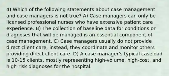 4) Which of the following statements about case management and case managers is not true? A) Case managers can only be licensed professional nurses who have extensive patient care experience. B) The collection of baseline data for conditions or diagnoses that will be managed is an essential component of case management. C) Case managers usually do not provide direct client care; instead, they coordinate and monitor others providing direct client care. D) A case manager's typical caseload is 10-15 clients, mostly representing high-volume, high-cost, and high-risk diagnoses for the hospital.