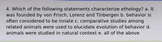 4. Which of the following statements characterize ethology? a. It was founded by von Frisch, Lorenz and Tinbergen b. behavior is often considered to be innate c. comparative studies among related animals were used to elucidate evolution of behavior d. animals were studied in natural context e. all of the above