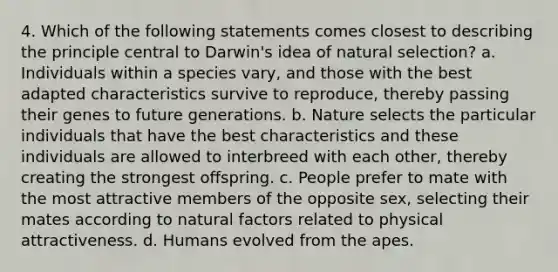 4. Which of the following statements comes closest to describing the principle central to Darwin's idea of natural selection? a. Individuals within a species vary, and those with the best adapted characteristics survive to reproduce, thereby passing their genes to future generations. b. Nature selects the particular individuals that have the best characteristics and these individuals are allowed to interbreed with each other, thereby creating the strongest offspring. c. People prefer to mate with the most attractive members of the opposite sex, selecting their mates according to natural factors related to physical attractiveness. d. Humans evolved from the apes.