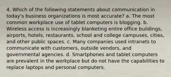 4. Which of the following statements about communication in today's business organizations is most accurate? a. The most common workplace use of tablet computers is blogging. b. Wireless access is increasingly blanketing entire office buildings, airports, hotels, restaurants, school and college campuses, cities, and other public spaces. c. Many companies used intranets to communicate with customers, outside vendors, and governmental agencies. d. Smartphones and tablet computers are prevalent in the workplace but do not have the capabilities to replace laptops and personal computers.