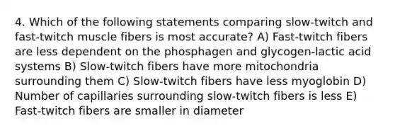 4. Which of the following statements comparing slow-twitch and fast-twitch muscle fibers is most accurate? A) Fast-twitch fibers are less dependent on the phosphagen and glycogen-lactic acid systems B) Slow-twitch fibers have more mitochondria surrounding them C) Slow-twitch fibers have less myoglobin D) Number of capillaries surrounding slow-twitch fibers is less E) Fast-twitch fibers are smaller in diameter