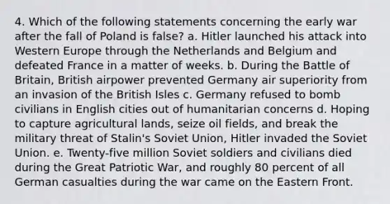 4. Which of the following statements concerning the early war after the fall of Poland is false? a. Hitler launched his attack into Western Europe through the Netherlands and Belgium and defeated France in a matter of weeks. b. During the Battle of Britain, British airpower prevented Germany air superiority from an invasion of the British Isles c. Germany refused to bomb civilians in English cities out of humanitarian concerns d. Hoping to capture agricultural lands, seize oil fields, and break the military threat of Stalin's Soviet Union, Hitler invaded the Soviet Union. e. Twenty-five million Soviet soldiers and civilians died during the Great Patriotic War, and roughly 80 percent of all German casualties during the war came on the Eastern Front.