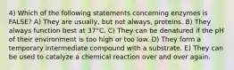 4) Which of the following statements concerning enzymes is FALSE? A) They are usually, but not always, proteins. B) They always function best at 37°C. C) They can be denatured if the pH of their environment is too high or too low. D) They form a temporary intermediate compound with a substrate. E) They can be used to catalyze a chemical reaction over and over again.