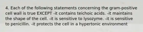 4. Each of the following statements concerning the gram-positive cell wall is true EXCEPT -it contains teichoic acids. -it maintains the shape of the cell. -it is sensitive to lysozyme. -it is sensitive to penicillin. -it protects the cell in a hypertonic environment